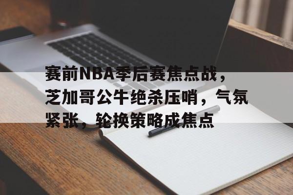 赛前NBA季后赛焦点战,芝加哥公牛绝杀压哨,气氛紧张,轮换策略成焦点的简单介绍 赛前NBA季后赛焦点战,芝加哥公牛绝杀压哨,气氛紧张,轮换策略成焦点的简单介绍
