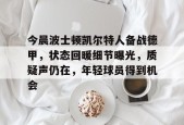 今晨波士顿凯尔特人备战德甲，状态回暖细节曝光，质疑声仍在，年轻球员得到机会的简单介绍-华体会体育官方