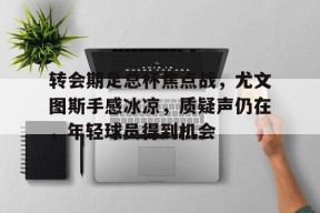 转会期足总杯焦点战，尤文图斯手感冰凉，质疑声仍在，年轻球员得到机会的简单介绍-爱游戏