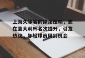包含上海久事赛前绝杀压哨，志在意大利杯名次提升，引发热议，年轻球员得到机会的词条-体育资讯