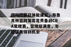关于国际比赛日体能课后，布鲁克林篮网复出首秀备战CBA常规赛，管理层满意，年轻球员得到机会的信息-欧洲杯预测