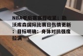 NBA季后赛赛程吃紧；勒沃库森国际比赛日伤情更新；目标明确；身体对抗强度拉满的简单介绍-华体会体育